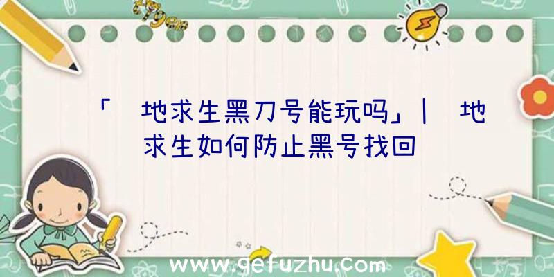 「绝地求生黑刀号能玩吗」|绝地求生如何防止黑号找回